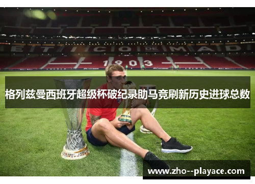 格列兹曼西班牙超级杯破纪录助马竞刷新历史进球总数 格列兹曼西班牙超级杯破纪录助马竞刷新历史进球总数