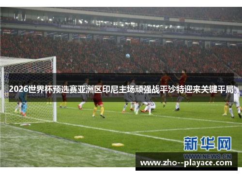 2026世界杯预选赛亚洲区印尼主场顽强战平沙特迎来关键平局 2026世界杯预选赛亚洲区印尼主场顽强战平沙特迎来关键平局