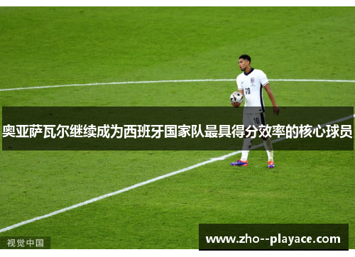 奥亚萨瓦尔继续成为西班牙国家队最具得分效率的核心球员 奥亚萨瓦尔继续成为西班牙国家队最具得分效率的核心球员