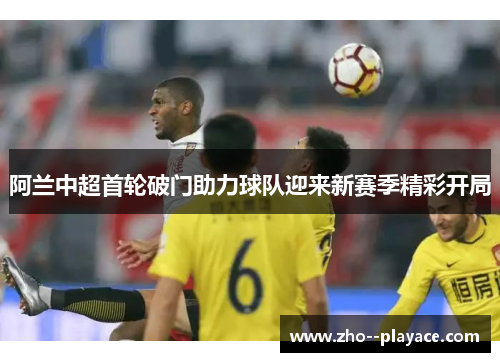 阿兰中超首轮破门助力球队迎来新赛季精彩开局 阿兰中超首轮破门助力球队迎来新赛季精彩开局